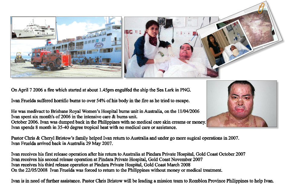 The Sealark berthed at the Bismark Maritime wharf at Lae Papua New Guinea  On April 7 2006 a fire which started at about 1.45pm engulfed the ship the Sea Lark in PNG.  Ivan Fruelda suffered horrific burns to over 54% of his body in the fire as he tried to escape.  He was medivact to Brisbane Royal Women’s Hospital burns unit in Australia, on the 11/04/2006 Ivan spent six month's of 2006 in the intensive care & burns unit. October 2006. Ivan was dumped back in the Philippines with no medical care skin creams or money. Ivan spends 8 month in 35-40 degree tropical heat with no medical care or assistance.  Pastor Chris & Cheryl Bristow’s family helped Ivan return to Australia and under go more sugical operations in 2007. Ivan Fruelda arrived back in Australia 29 May 2007.  Ivan receives his first release operation after his return to Australia at Pindara Private Hospital, Gold Coast October 2007 Ivan receives his second release operation at Pindara Private Hospital, Gold Coast November 2007 Ivan receives his third release operation at Pindara Private Hospital, Gold Coast March 2008 On the 22/05/2008  Ivan Fruelda was forced to return to the Philippines without money or medical treatment.  Ivan is in need of further assistance. Pastor Chris Bristow will be leading a mission team to Romblon Province Philippines to help Ivan.